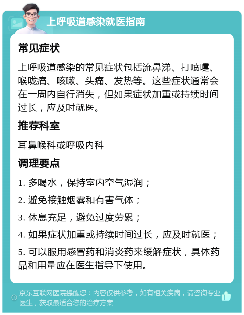 上呼吸道感染就医指南 常见症状 上呼吸道感染的常见症状包括流鼻涕、打喷嚏、喉咙痛、咳嗽、头痛、发热等。这些症状通常会在一周内自行消失，但如果症状加重或持续时间过长，应及时就医。 推荐科室 耳鼻喉科或呼吸内科 调理要点 1. 多喝水，保持室内空气湿润； 2. 避免接触烟雾和有害气体； 3. 休息充足，避免过度劳累； 4. 如果症状加重或持续时间过长，应及时就医； 5. 可以服用感冒药和消炎药来缓解症状，具体药品和用量应在医生指导下使用。