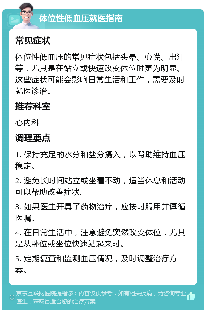 体位性低血压就医指南 常见症状 体位性低血压的常见症状包括头晕、心慌、出汗等，尤其是在站立或快速改变体位时更为明显。这些症状可能会影响日常生活和工作，需要及时就医诊治。 推荐科室 心内科 调理要点 1. 保持充足的水分和盐分摄入，以帮助维持血压稳定。 2. 避免长时间站立或坐着不动，适当休息和活动可以帮助改善症状。 3. 如果医生开具了药物治疗，应按时服用并遵循医嘱。 4. 在日常生活中，注意避免突然改变体位，尤其是从卧位或坐位快速站起来时。 5. 定期复查和监测血压情况，及时调整治疗方案。