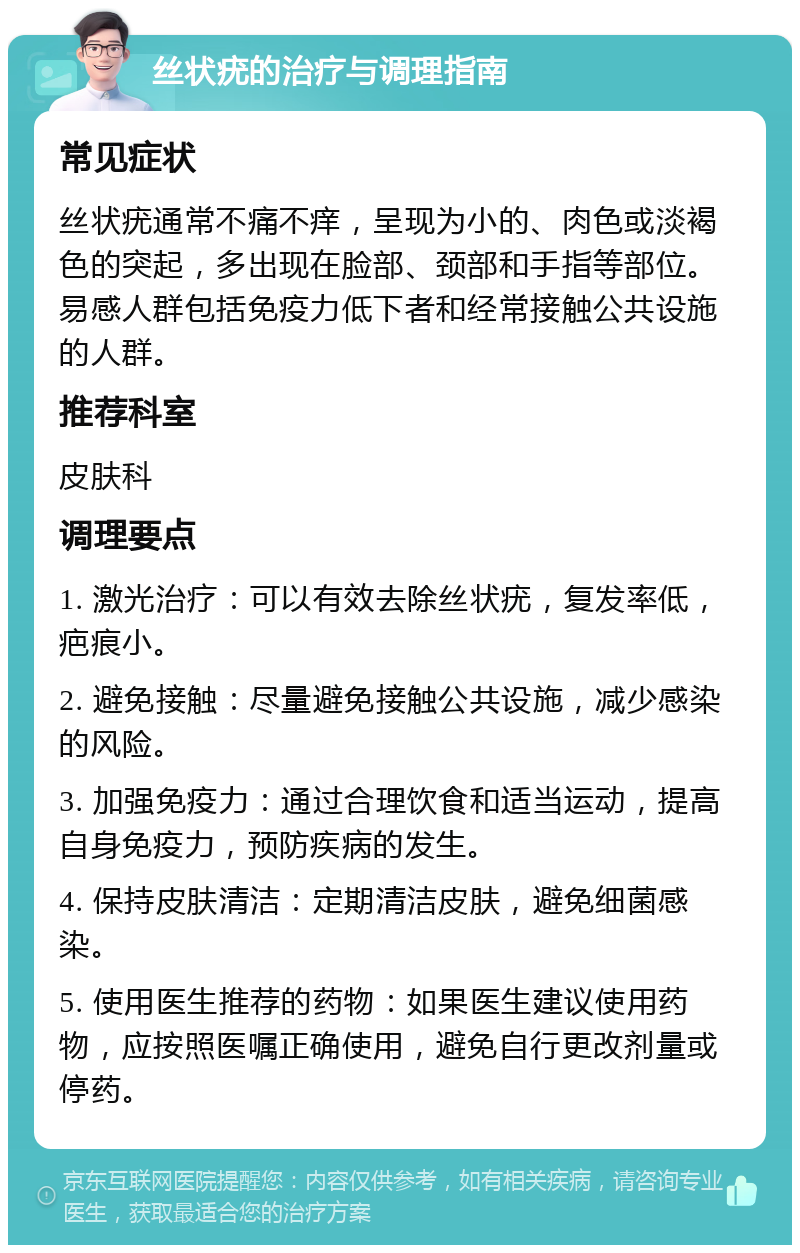 丝状疣的治疗与调理指南 常见症状 丝状疣通常不痛不痒，呈现为小的、肉色或淡褐色的突起，多出现在脸部、颈部和手指等部位。易感人群包括免疫力低下者和经常接触公共设施的人群。 推荐科室 皮肤科 调理要点 1. 激光治疗：可以有效去除丝状疣，复发率低，疤痕小。 2. 避免接触：尽量避免接触公共设施，减少感染的风险。 3. 加强免疫力：通过合理饮食和适当运动，提高自身免疫力，预防疾病的发生。 4. 保持皮肤清洁：定期清洁皮肤，避免细菌感染。 5. 使用医生推荐的药物：如果医生建议使用药物，应按照医嘱正确使用，避免自行更改剂量或停药。