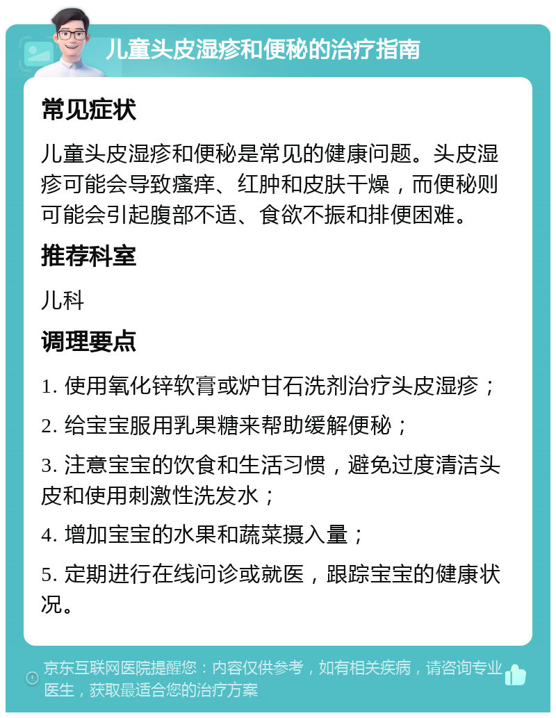 儿童头皮湿疹和便秘的治疗指南 常见症状 儿童头皮湿疹和便秘是常见的健康问题。头皮湿疹可能会导致瘙痒、红肿和皮肤干燥，而便秘则可能会引起腹部不适、食欲不振和排便困难。 推荐科室 儿科 调理要点 1. 使用氧化锌软膏或炉甘石洗剂治疗头皮湿疹； 2. 给宝宝服用乳果糖来帮助缓解便秘； 3. 注意宝宝的饮食和生活习惯，避免过度清洁头皮和使用刺激性洗发水； 4. 增加宝宝的水果和蔬菜摄入量； 5. 定期进行在线问诊或就医，跟踪宝宝的健康状况。