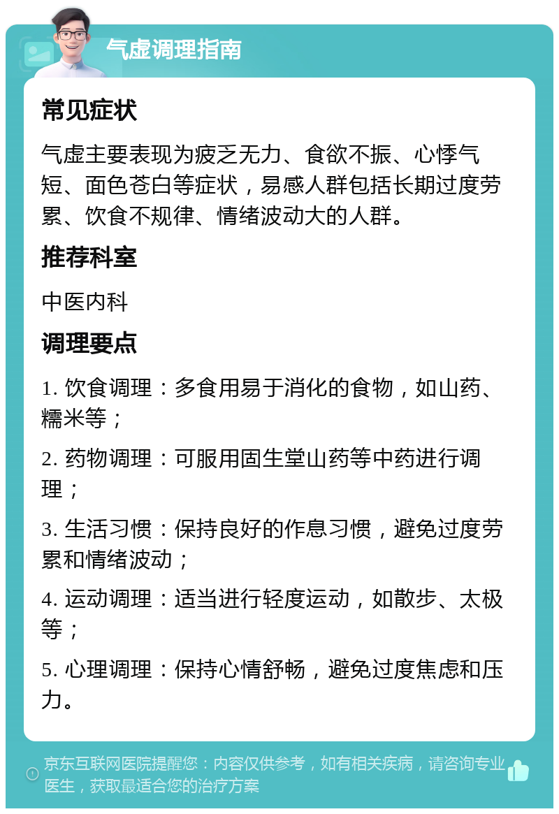 气虚调理指南 常见症状 气虚主要表现为疲乏无力、食欲不振、心悸气短、面色苍白等症状，易感人群包括长期过度劳累、饮食不规律、情绪波动大的人群。 推荐科室 中医内科 调理要点 1. 饮食调理：多食用易于消化的食物，如山药、糯米等； 2. 药物调理：可服用固生堂山药等中药进行调理； 3. 生活习惯：保持良好的作息习惯，避免过度劳累和情绪波动； 4. 运动调理：适当进行轻度运动，如散步、太极等； 5. 心理调理：保持心情舒畅，避免过度焦虑和压力。