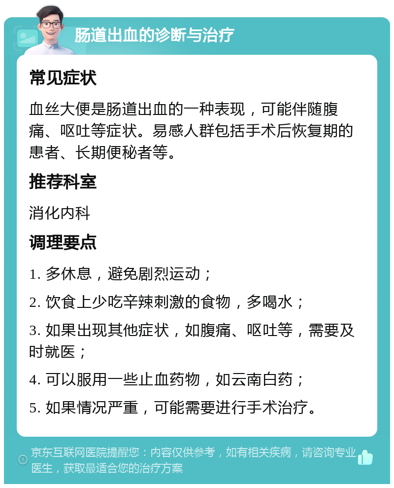 肠道出血的诊断与治疗 常见症状 血丝大便是肠道出血的一种表现，可能伴随腹痛、呕吐等症状。易感人群包括手术后恢复期的患者、长期便秘者等。 推荐科室 消化内科 调理要点 1. 多休息，避免剧烈运动； 2. 饮食上少吃辛辣刺激的食物，多喝水； 3. 如果出现其他症状，如腹痛、呕吐等，需要及时就医； 4. 可以服用一些止血药物，如云南白药； 5. 如果情况严重，可能需要进行手术治疗。