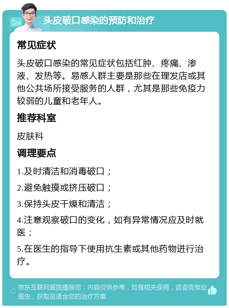 头皮破口感染的预防和治疗 常见症状 头皮破口感染的常见症状包括红肿、疼痛、渗液、发热等。易感人群主要是那些在理发店或其他公共场所接受服务的人群，尤其是那些免疫力较弱的儿童和老年人。 推荐科室 皮肤科 调理要点 1.及时清洁和消毒破口； 2.避免触摸或挤压破口； 3.保持头皮干燥和清洁； 4.注意观察破口的变化，如有异常情况应及时就医； 5.在医生的指导下使用抗生素或其他药物进行治疗。