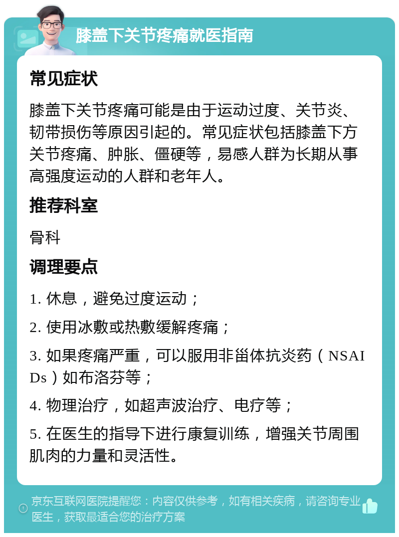 膝盖下关节疼痛就医指南 常见症状 膝盖下关节疼痛可能是由于运动过度、关节炎、韧带损伤等原因引起的。常见症状包括膝盖下方关节疼痛、肿胀、僵硬等，易感人群为长期从事高强度运动的人群和老年人。 推荐科室 骨科 调理要点 1. 休息，避免过度运动； 2. 使用冰敷或热敷缓解疼痛； 3. 如果疼痛严重，可以服用非甾体抗炎药（NSAIDs）如布洛芬等； 4. 物理治疗，如超声波治疗、电疗等； 5. 在医生的指导下进行康复训练，增强关节周围肌肉的力量和灵活性。