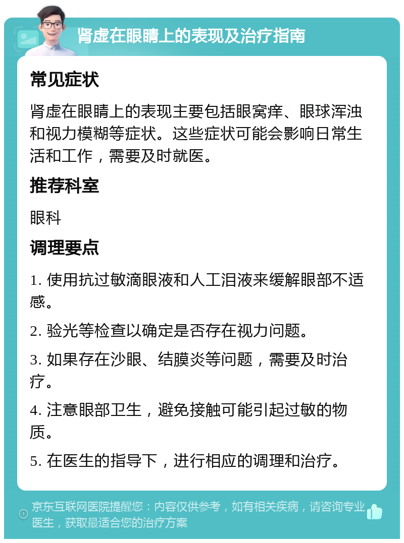 肾虚在眼睛上的表现及治疗指南 常见症状 肾虚在眼睛上的表现主要包括眼窝痒、眼球浑浊和视力模糊等症状。这些症状可能会影响日常生活和工作，需要及时就医。 推荐科室 眼科 调理要点 1. 使用抗过敏滴眼液和人工泪液来缓解眼部不适感。 2. 验光等检查以确定是否存在视力问题。 3. 如果存在沙眼、结膜炎等问题，需要及时治疗。 4. 注意眼部卫生，避免接触可能引起过敏的物质。 5. 在医生的指导下，进行相应的调理和治疗。