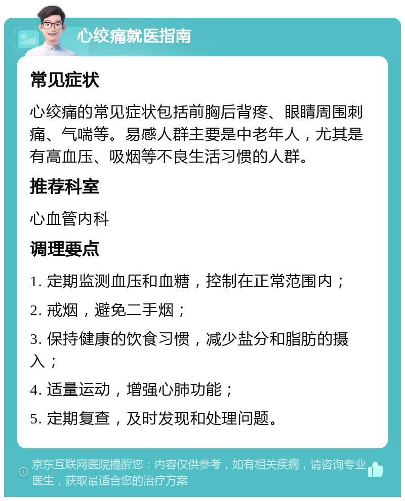 心绞痛就医指南 常见症状 心绞痛的常见症状包括前胸后背疼、眼睛周围刺痛、气喘等。易感人群主要是中老年人，尤其是有高血压、吸烟等不良生活习惯的人群。 推荐科室 心血管内科 调理要点 1. 定期监测血压和血糖，控制在正常范围内； 2. 戒烟，避免二手烟； 3. 保持健康的饮食习惯，减少盐分和脂肪的摄入； 4. 适量运动，增强心肺功能； 5. 定期复查，及时发现和处理问题。