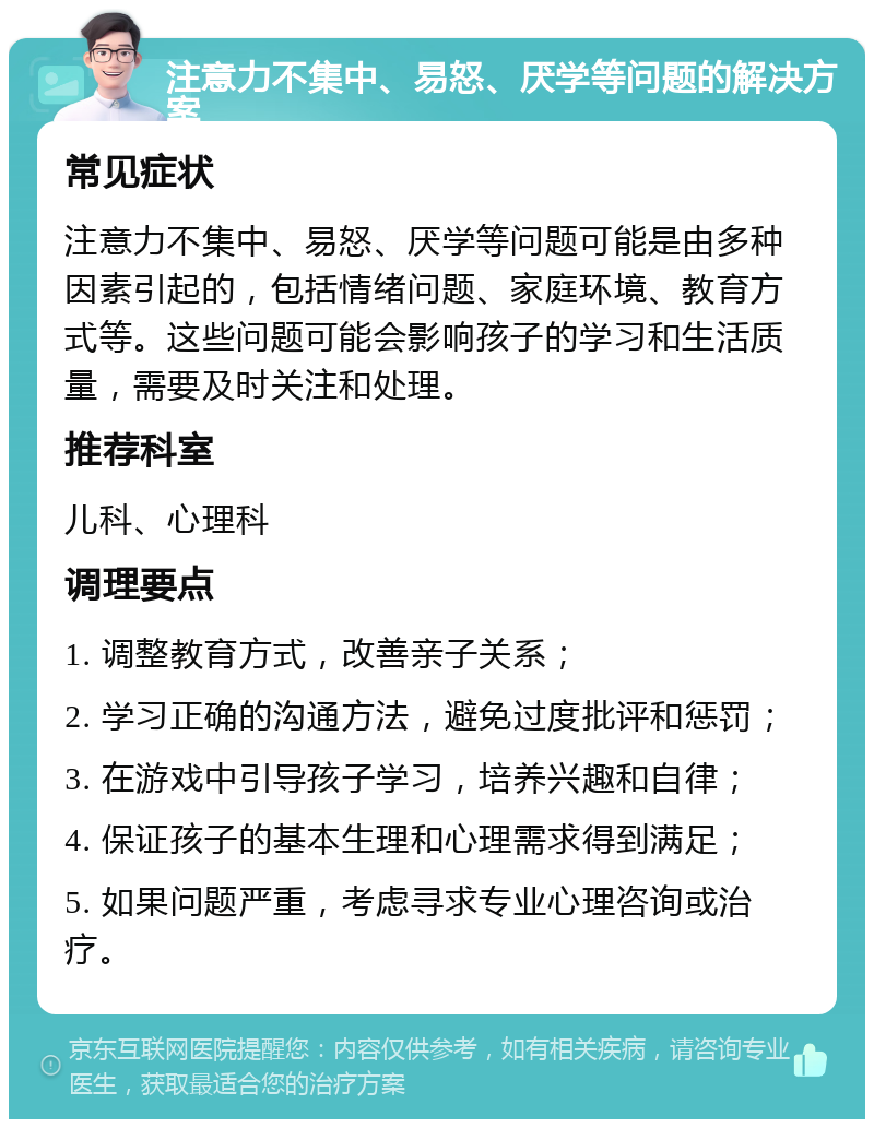 注意力不集中、易怒、厌学等问题的解决方案 常见症状 注意力不集中、易怒、厌学等问题可能是由多种因素引起的，包括情绪问题、家庭环境、教育方式等。这些问题可能会影响孩子的学习和生活质量，需要及时关注和处理。 推荐科室 儿科、心理科 调理要点 1. 调整教育方式，改善亲子关系； 2. 学习正确的沟通方法，避免过度批评和惩罚； 3. 在游戏中引导孩子学习，培养兴趣和自律； 4. 保证孩子的基本生理和心理需求得到满足； 5. 如果问题严重，考虑寻求专业心理咨询或治疗。