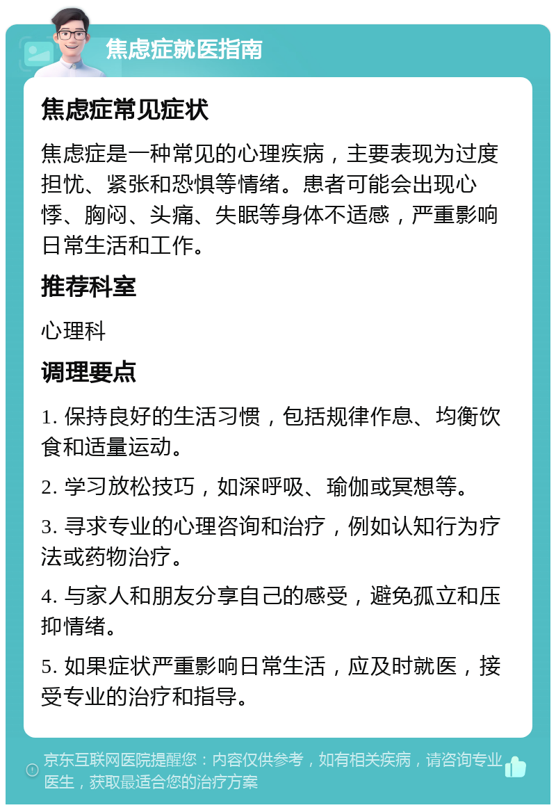 焦虑症就医指南 焦虑症常见症状 焦虑症是一种常见的心理疾病，主要表现为过度担忧、紧张和恐惧等情绪。患者可能会出现心悸、胸闷、头痛、失眠等身体不适感，严重影响日常生活和工作。 推荐科室 心理科 调理要点 1. 保持良好的生活习惯，包括规律作息、均衡饮食和适量运动。 2. 学习放松技巧，如深呼吸、瑜伽或冥想等。 3. 寻求专业的心理咨询和治疗，例如认知行为疗法或药物治疗。 4. 与家人和朋友分享自己的感受，避免孤立和压抑情绪。 5. 如果症状严重影响日常生活，应及时就医，接受专业的治疗和指导。