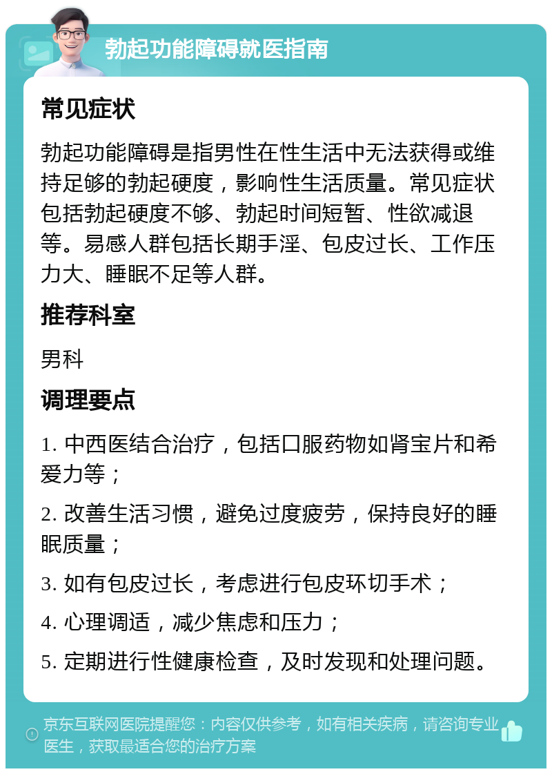 勃起功能障碍就医指南 常见症状 勃起功能障碍是指男性在性生活中无法获得或维持足够的勃起硬度，影响性生活质量。常见症状包括勃起硬度不够、勃起时间短暂、性欲减退等。易感人群包括长期手淫、包皮过长、工作压力大、睡眠不足等人群。 推荐科室 男科 调理要点 1. 中西医结合治疗，包括口服药物如肾宝片和希爱力等； 2. 改善生活习惯，避免过度疲劳，保持良好的睡眠质量； 3. 如有包皮过长，考虑进行包皮环切手术； 4. 心理调适，减少焦虑和压力； 5. 定期进行性健康检查，及时发现和处理问题。