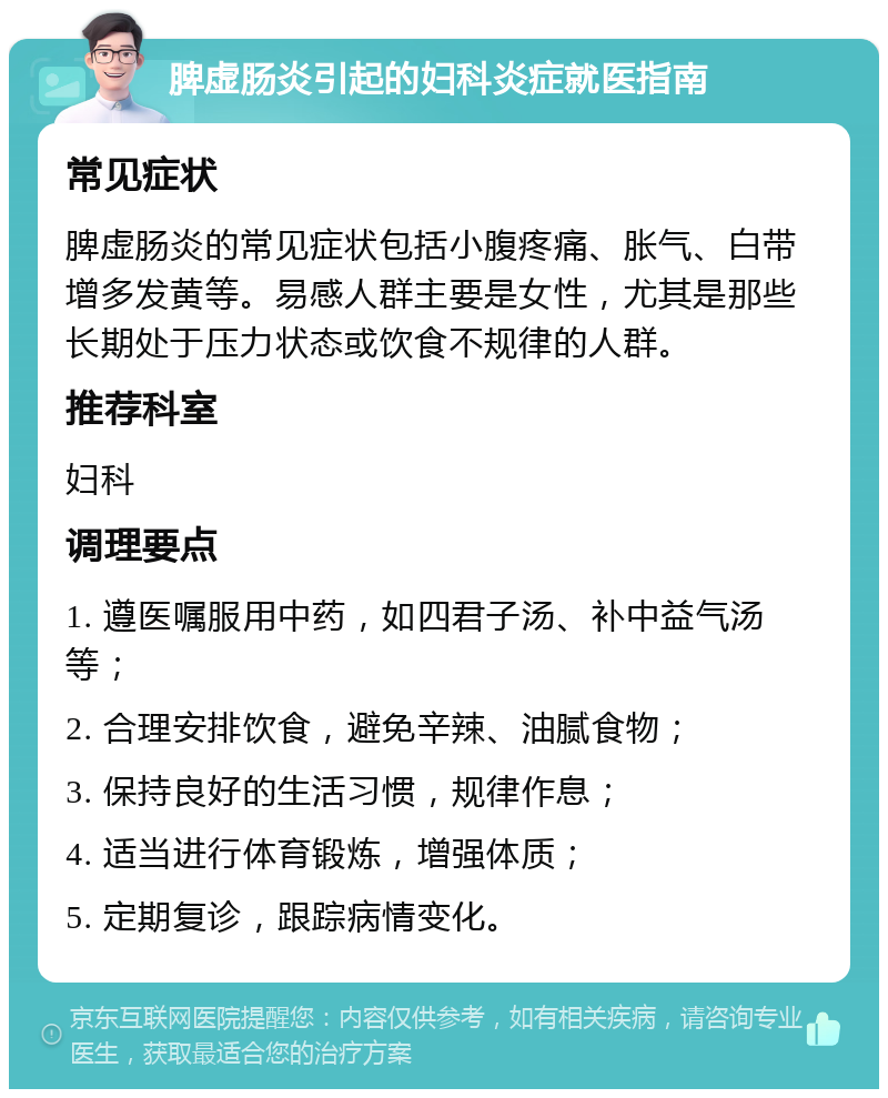 脾虚肠炎引起的妇科炎症就医指南 常见症状 脾虚肠炎的常见症状包括小腹疼痛、胀气、白带增多发黄等。易感人群主要是女性，尤其是那些长期处于压力状态或饮食不规律的人群。 推荐科室 妇科 调理要点 1. 遵医嘱服用中药，如四君子汤、补中益气汤等； 2. 合理安排饮食，避免辛辣、油腻食物； 3. 保持良好的生活习惯，规律作息； 4. 适当进行体育锻炼，增强体质； 5. 定期复诊，跟踪病情变化。