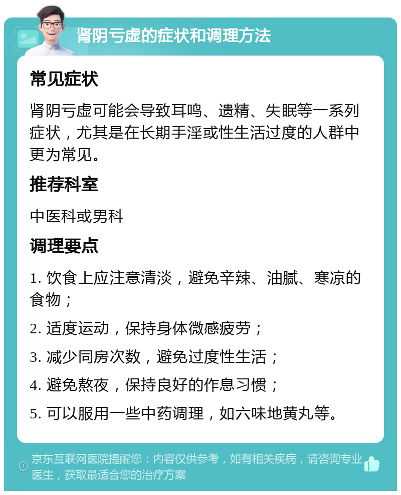 肾阴亏虚的症状和调理方法 常见症状 肾阴亏虚可能会导致耳鸣、遗精、失眠等一系列症状，尤其是在长期手淫或性生活过度的人群中更为常见。 推荐科室 中医科或男科 调理要点 1. 饮食上应注意清淡，避免辛辣、油腻、寒凉的食物； 2. 适度运动，保持身体微感疲劳； 3. 减少同房次数，避免过度性生活； 4. 避免熬夜，保持良好的作息习惯； 5. 可以服用一些中药调理，如六味地黄丸等。