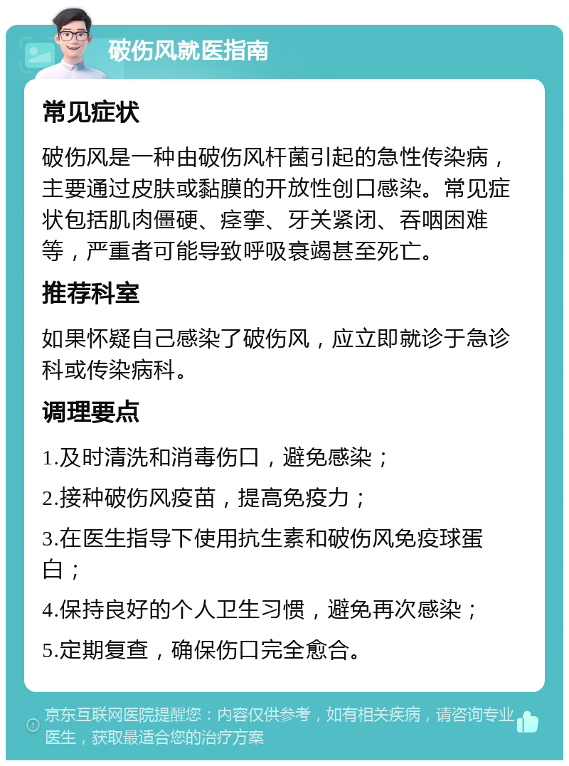 破伤风就医指南 常见症状 破伤风是一种由破伤风杆菌引起的急性传染病，主要通过皮肤或黏膜的开放性创口感染。常见症状包括肌肉僵硬、痉挛、牙关紧闭、吞咽困难等，严重者可能导致呼吸衰竭甚至死亡。 推荐科室 如果怀疑自己感染了破伤风，应立即就诊于急诊科或传染病科。 调理要点 1.及时清洗和消毒伤口，避免感染； 2.接种破伤风疫苗，提高免疫力； 3.在医生指导下使用抗生素和破伤风免疫球蛋白； 4.保持良好的个人卫生习惯，避免再次感染； 5.定期复查，确保伤口完全愈合。