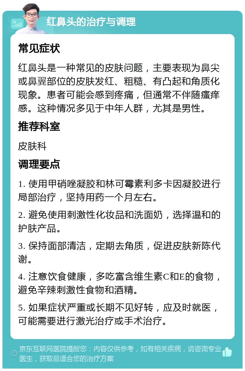 红鼻头的治疗与调理 常见症状 红鼻头是一种常见的皮肤问题，主要表现为鼻尖或鼻翼部位的皮肤发红、粗糙、有凸起和角质化现象。患者可能会感到疼痛，但通常不伴随瘙痒感。这种情况多见于中年人群，尤其是男性。 推荐科室 皮肤科 调理要点 1. 使用甲硝唑凝胶和林可霉素利多卡因凝胶进行局部治疗，坚持用药一个月左右。 2. 避免使用刺激性化妆品和洗面奶，选择温和的护肤产品。 3. 保持面部清洁，定期去角质，促进皮肤新陈代谢。 4. 注意饮食健康，多吃富含维生素C和E的食物，避免辛辣刺激性食物和酒精。 5. 如果症状严重或长期不见好转，应及时就医，可能需要进行激光治疗或手术治疗。