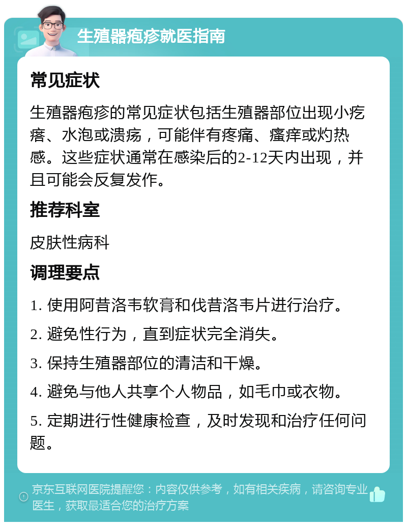 生殖器疱疹就医指南 常见症状 生殖器疱疹的常见症状包括生殖器部位出现小疙瘩、水泡或溃疡，可能伴有疼痛、瘙痒或灼热感。这些症状通常在感染后的2-12天内出现，并且可能会反复发作。 推荐科室 皮肤性病科 调理要点 1. 使用阿昔洛韦软膏和伐昔洛韦片进行治疗。 2. 避免性行为，直到症状完全消失。 3. 保持生殖器部位的清洁和干燥。 4. 避免与他人共享个人物品，如毛巾或衣物。 5. 定期进行性健康检查，及时发现和治疗任何问题。