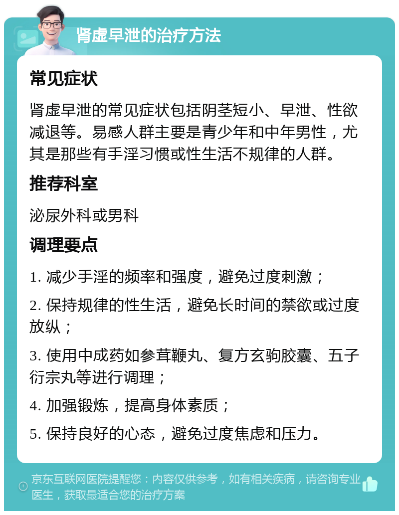 肾虚早泄的治疗方法 常见症状 肾虚早泄的常见症状包括阴茎短小、早泄、性欲减退等。易感人群主要是青少年和中年男性，尤其是那些有手淫习惯或性生活不规律的人群。 推荐科室 泌尿外科或男科 调理要点 1. 减少手淫的频率和强度，避免过度刺激； 2. 保持规律的性生活，避免长时间的禁欲或过度放纵； 3. 使用中成药如参茸鞭丸、复方玄驹胶囊、五子衍宗丸等进行调理； 4. 加强锻炼，提高身体素质； 5. 保持良好的心态，避免过度焦虑和压力。