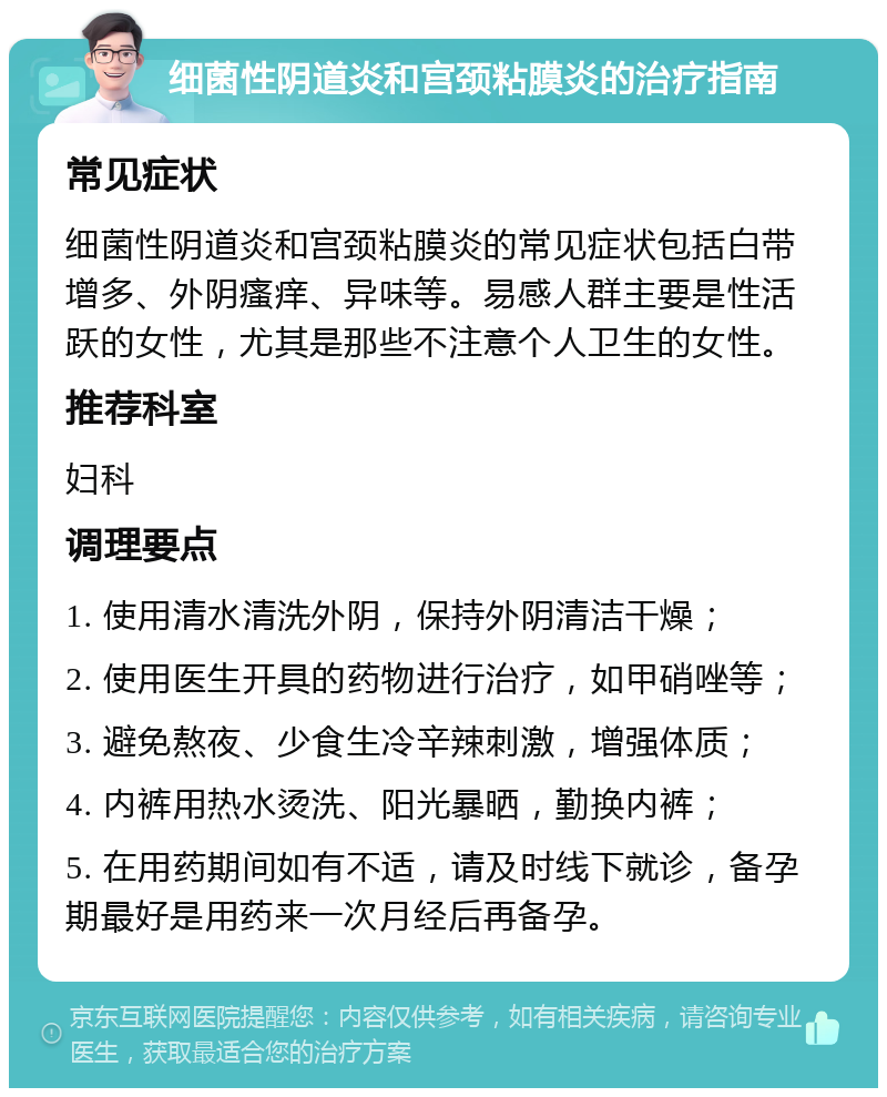 细菌性阴道炎和宫颈粘膜炎的治疗指南 常见症状 细菌性阴道炎和宫颈粘膜炎的常见症状包括白带增多、外阴瘙痒、异味等。易感人群主要是性活跃的女性，尤其是那些不注意个人卫生的女性。 推荐科室 妇科 调理要点 1. 使用清水清洗外阴，保持外阴清洁干燥； 2. 使用医生开具的药物进行治疗，如甲硝唑等； 3. 避免熬夜、少食生冷辛辣刺激，增强体质； 4. 内裤用热水烫洗、阳光暴晒，勤换内裤； 5. 在用药期间如有不适，请及时线下就诊，备孕期最好是用药来一次月经后再备孕。