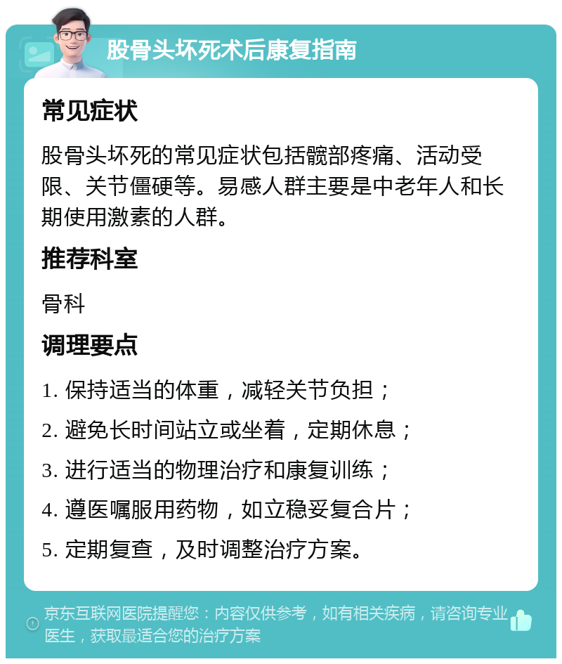 股骨头坏死术后康复指南 常见症状 股骨头坏死的常见症状包括髋部疼痛、活动受限、关节僵硬等。易感人群主要是中老年人和长期使用激素的人群。 推荐科室 骨科 调理要点 1. 保持适当的体重，减轻关节负担； 2. 避免长时间站立或坐着，定期休息； 3. 进行适当的物理治疗和康复训练； 4. 遵医嘱服用药物，如立稳妥复合片； 5. 定期复查，及时调整治疗方案。