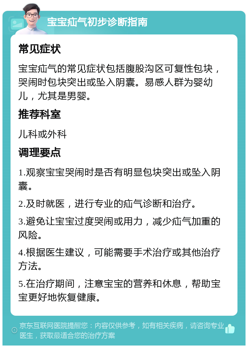 宝宝疝气初步诊断指南 常见症状 宝宝疝气的常见症状包括腹股沟区可复性包块，哭闹时包块突出或坠入阴囊。易感人群为婴幼儿，尤其是男婴。 推荐科室 儿科或外科 调理要点 1.观察宝宝哭闹时是否有明显包块突出或坠入阴囊。 2.及时就医，进行专业的疝气诊断和治疗。 3.避免让宝宝过度哭闹或用力，减少疝气加重的风险。 4.根据医生建议，可能需要手术治疗或其他治疗方法。 5.在治疗期间，注意宝宝的营养和休息，帮助宝宝更好地恢复健康。