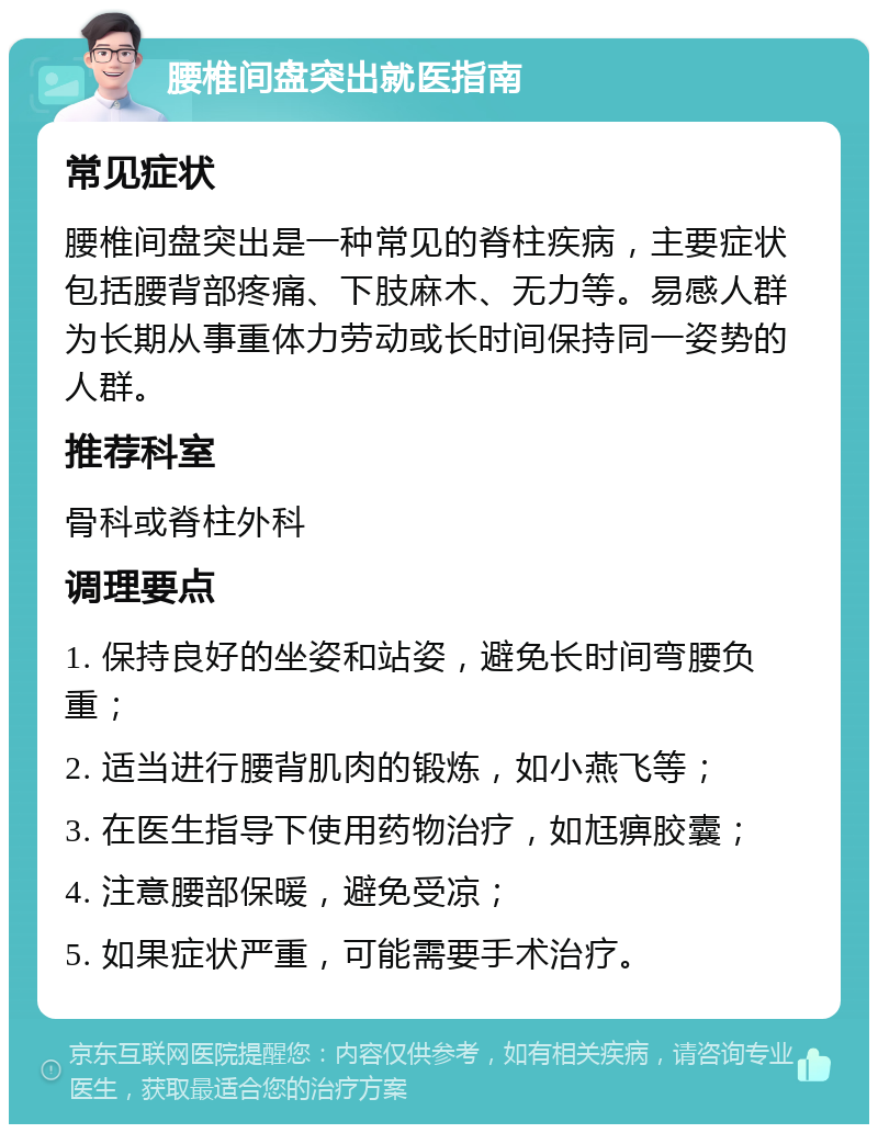 腰椎间盘突出就医指南 常见症状 腰椎间盘突出是一种常见的脊柱疾病，主要症状包括腰背部疼痛、下肢麻木、无力等。易感人群为长期从事重体力劳动或长时间保持同一姿势的人群。 推荐科室 骨科或脊柱外科 调理要点 1. 保持良好的坐姿和站姿，避免长时间弯腰负重； 2. 适当进行腰背肌肉的锻炼，如小燕飞等； 3. 在医生指导下使用药物治疗，如尪痹胶囊； 4. 注意腰部保暖，避免受凉； 5. 如果症状严重，可能需要手术治疗。