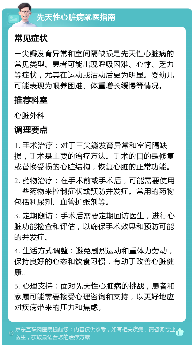 先天性心脏病就医指南 常见症状 三尖瓣发育异常和室间隔缺损是先天性心脏病的常见类型。患者可能出现呼吸困难、心悸、乏力等症状，尤其在运动或活动后更为明显。婴幼儿可能表现为喂养困难、体重增长缓慢等情况。 推荐科室 心脏外科 调理要点 1. 手术治疗：对于三尖瓣发育异常和室间隔缺损，手术是主要的治疗方法。手术的目的是修复或替换受损的心脏结构，恢复心脏的正常功能。 2. 药物治疗：在手术前或手术后，可能需要使用一些药物来控制症状或预防并发症。常用的药物包括利尿剂、血管扩张剂等。 3. 定期随访：手术后需要定期回访医生，进行心脏功能检查和评估，以确保手术效果和预防可能的并发症。 4. 生活方式调整：避免剧烈运动和重体力劳动，保持良好的心态和饮食习惯，有助于改善心脏健康。 5. 心理支持：面对先天性心脏病的挑战，患者和家属可能需要接受心理咨询和支持，以更好地应对疾病带来的压力和焦虑。