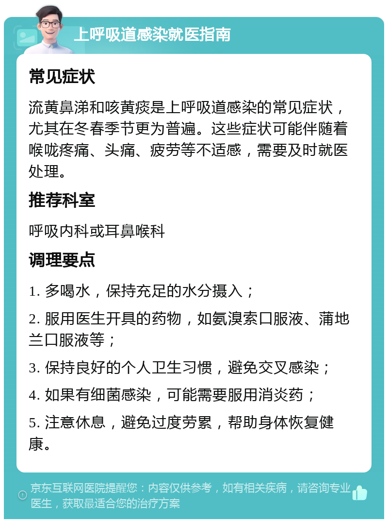 上呼吸道感染就医指南 常见症状 流黄鼻涕和咳黄痰是上呼吸道感染的常见症状，尤其在冬春季节更为普遍。这些症状可能伴随着喉咙疼痛、头痛、疲劳等不适感，需要及时就医处理。 推荐科室 呼吸内科或耳鼻喉科 调理要点 1. 多喝水，保持充足的水分摄入； 2. 服用医生开具的药物，如氨溴索口服液、蒲地兰口服液等； 3. 保持良好的个人卫生习惯，避免交叉感染； 4. 如果有细菌感染，可能需要服用消炎药； 5. 注意休息，避免过度劳累，帮助身体恢复健康。