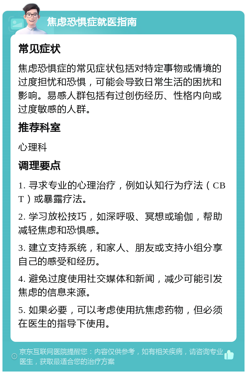 焦虑恐惧症就医指南 常见症状 焦虑恐惧症的常见症状包括对特定事物或情境的过度担忧和恐惧，可能会导致日常生活的困扰和影响。易感人群包括有过创伤经历、性格内向或过度敏感的人群。 推荐科室 心理科 调理要点 1. 寻求专业的心理治疗，例如认知行为疗法（CBT）或暴露疗法。 2. 学习放松技巧，如深呼吸、冥想或瑜伽，帮助减轻焦虑和恐惧感。 3. 建立支持系统，和家人、朋友或支持小组分享自己的感受和经历。 4. 避免过度使用社交媒体和新闻，减少可能引发焦虑的信息来源。 5. 如果必要，可以考虑使用抗焦虑药物，但必须在医生的指导下使用。