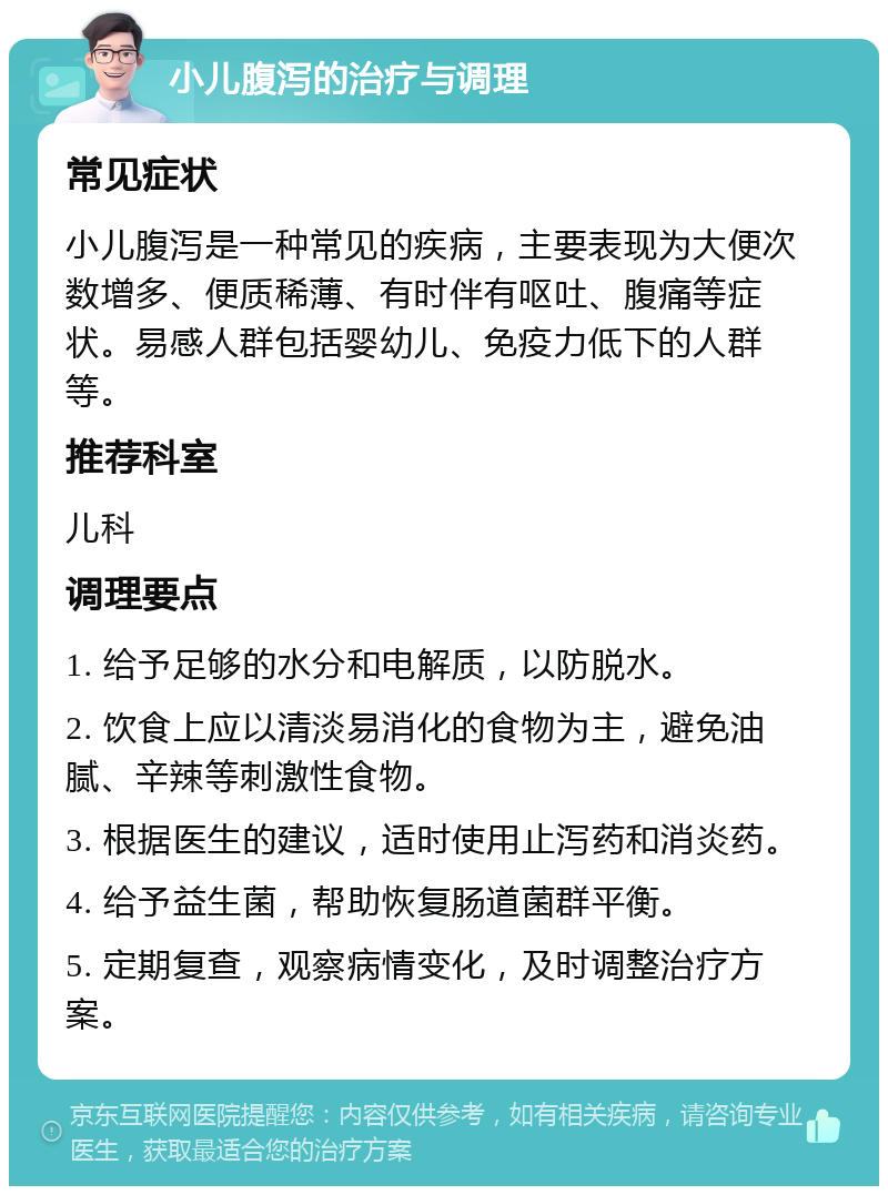 小儿腹泻的治疗与调理 常见症状 小儿腹泻是一种常见的疾病，主要表现为大便次数增多、便质稀薄、有时伴有呕吐、腹痛等症状。易感人群包括婴幼儿、免疫力低下的人群等。 推荐科室 儿科 调理要点 1. 给予足够的水分和电解质，以防脱水。 2. 饮食上应以清淡易消化的食物为主，避免油腻、辛辣等刺激性食物。 3. 根据医生的建议，适时使用止泻药和消炎药。 4. 给予益生菌，帮助恢复肠道菌群平衡。 5. 定期复查，观察病情变化，及时调整治疗方案。