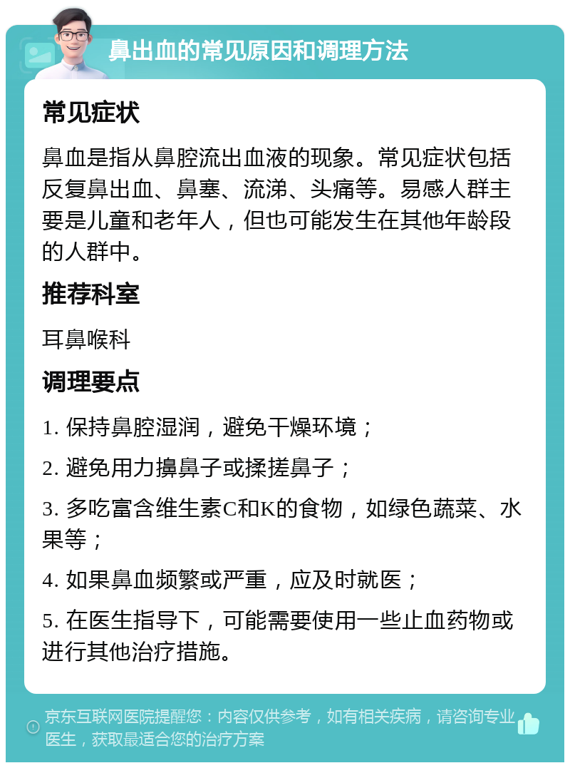 鼻出血的常见原因和调理方法 常见症状 鼻血是指从鼻腔流出血液的现象。常见症状包括反复鼻出血、鼻塞、流涕、头痛等。易感人群主要是儿童和老年人，但也可能发生在其他年龄段的人群中。 推荐科室 耳鼻喉科 调理要点 1. 保持鼻腔湿润，避免干燥环境； 2. 避免用力擤鼻子或揉搓鼻子； 3. 多吃富含维生素C和K的食物，如绿色蔬菜、水果等； 4. 如果鼻血频繁或严重，应及时就医； 5. 在医生指导下，可能需要使用一些止血药物或进行其他治疗措施。