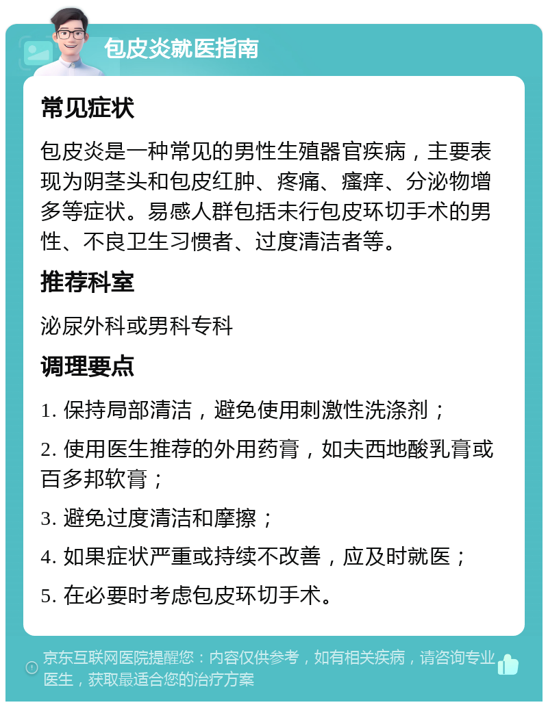 包皮炎就医指南 常见症状 包皮炎是一种常见的男性生殖器官疾病，主要表现为阴茎头和包皮红肿、疼痛、瘙痒、分泌物增多等症状。易感人群包括未行包皮环切手术的男性、不良卫生习惯者、过度清洁者等。 推荐科室 泌尿外科或男科专科 调理要点 1. 保持局部清洁，避免使用刺激性洗涤剂； 2. 使用医生推荐的外用药膏，如夫西地酸乳膏或百多邦软膏； 3. 避免过度清洁和摩擦； 4. 如果症状严重或持续不改善，应及时就医； 5. 在必要时考虑包皮环切手术。