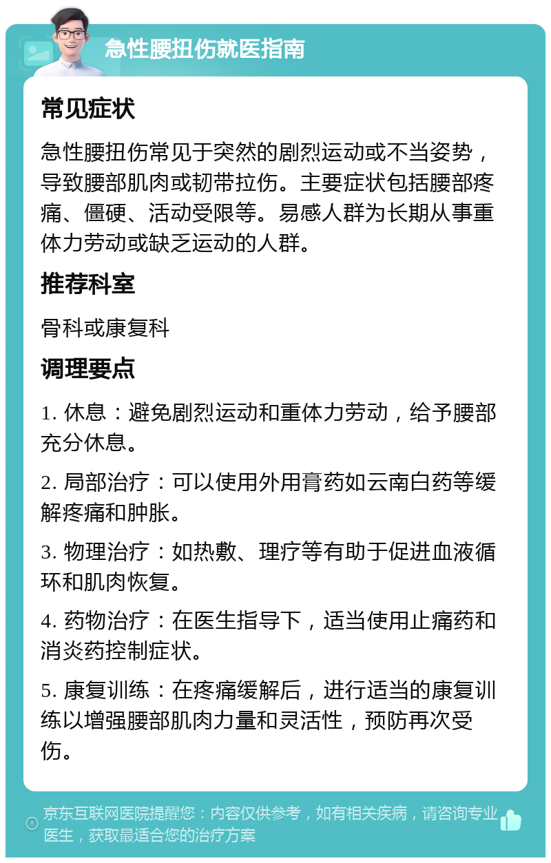 急性腰扭伤就医指南 常见症状 急性腰扭伤常见于突然的剧烈运动或不当姿势，导致腰部肌肉或韧带拉伤。主要症状包括腰部疼痛、僵硬、活动受限等。易感人群为长期从事重体力劳动或缺乏运动的人群。 推荐科室 骨科或康复科 调理要点 1. 休息：避免剧烈运动和重体力劳动，给予腰部充分休息。 2. 局部治疗：可以使用外用膏药如云南白药等缓解疼痛和肿胀。 3. 物理治疗：如热敷、理疗等有助于促进血液循环和肌肉恢复。 4. 药物治疗：在医生指导下，适当使用止痛药和消炎药控制症状。 5. 康复训练：在疼痛缓解后，进行适当的康复训练以增强腰部肌肉力量和灵活性，预防再次受伤。