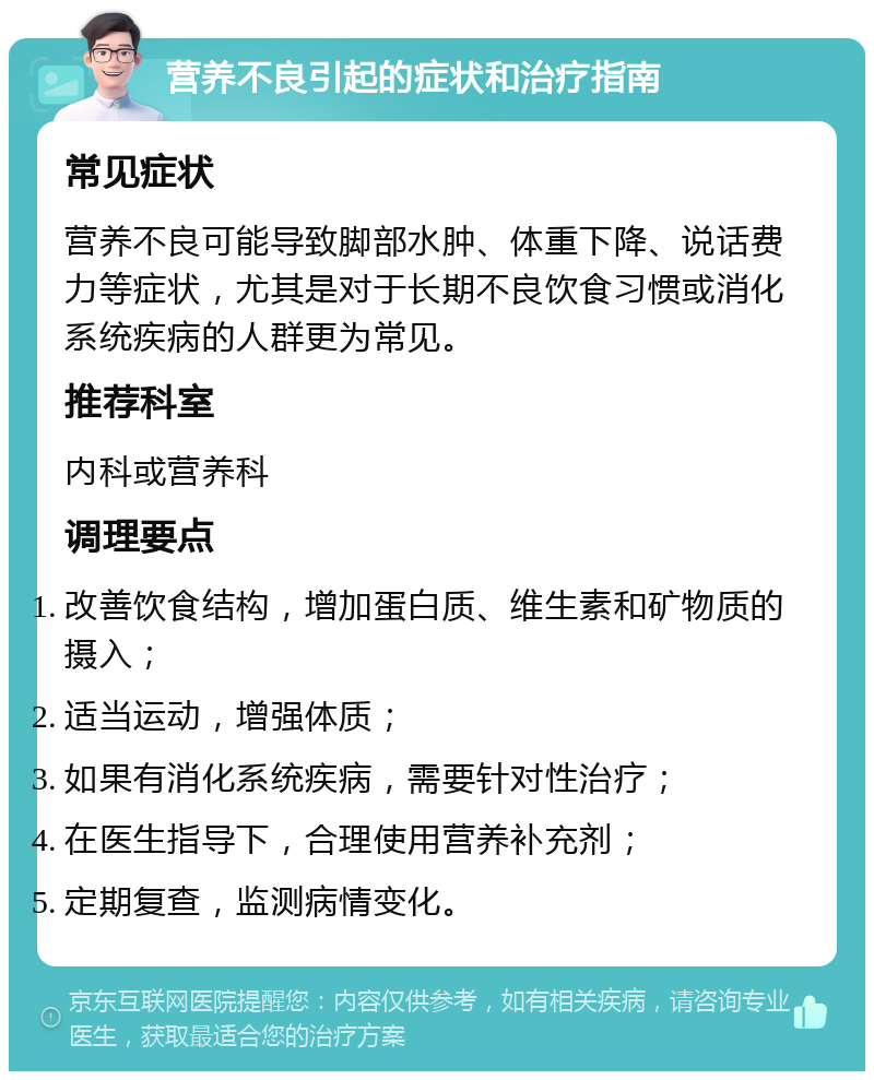 营养不良引起的症状和治疗指南 常见症状 营养不良可能导致脚部水肿、体重下降、说话费力等症状，尤其是对于长期不良饮食习惯或消化系统疾病的人群更为常见。 推荐科室 内科或营养科 调理要点 改善饮食结构，增加蛋白质、维生素和矿物质的摄入； 适当运动，增强体质； 如果有消化系统疾病，需要针对性治疗； 在医生指导下，合理使用营养补充剂； 定期复查，监测病情变化。