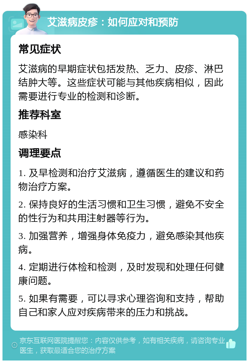 艾滋病皮疹：如何应对和预防 常见症状 艾滋病的早期症状包括发热、乏力、皮疹、淋巴结肿大等。这些症状可能与其他疾病相似，因此需要进行专业的检测和诊断。 推荐科室 感染科 调理要点 1. 及早检测和治疗艾滋病，遵循医生的建议和药物治疗方案。 2. 保持良好的生活习惯和卫生习惯，避免不安全的性行为和共用注射器等行为。 3. 加强营养，增强身体免疫力，避免感染其他疾病。 4. 定期进行体检和检测，及时发现和处理任何健康问题。 5. 如果有需要，可以寻求心理咨询和支持，帮助自己和家人应对疾病带来的压力和挑战。