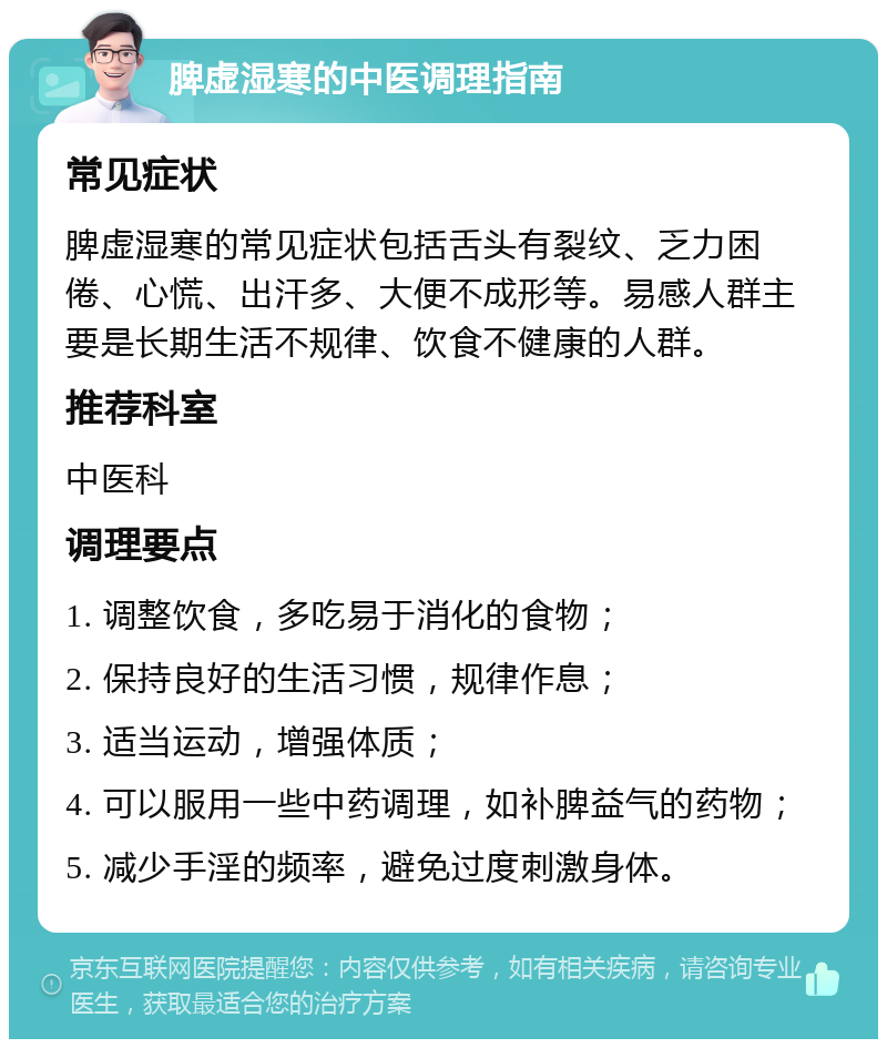 脾虚湿寒的中医调理指南 常见症状 脾虚湿寒的常见症状包括舌头有裂纹、乏力困倦、心慌、出汗多、大便不成形等。易感人群主要是长期生活不规律、饮食不健康的人群。 推荐科室 中医科 调理要点 1. 调整饮食，多吃易于消化的食物； 2. 保持良好的生活习惯，规律作息； 3. 适当运动，增强体质； 4. 可以服用一些中药调理，如补脾益气的药物； 5. 减少手淫的频率，避免过度刺激身体。