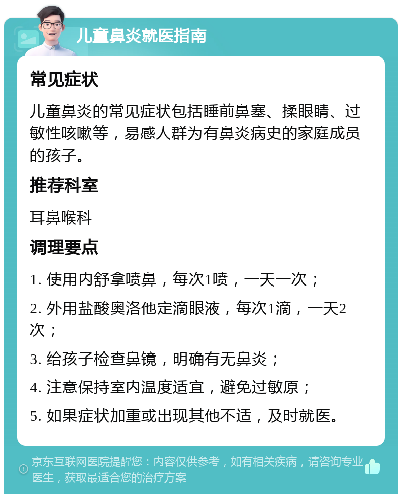 儿童鼻炎就医指南 常见症状 儿童鼻炎的常见症状包括睡前鼻塞、揉眼睛、过敏性咳嗽等，易感人群为有鼻炎病史的家庭成员的孩子。 推荐科室 耳鼻喉科 调理要点 1. 使用内舒拿喷鼻，每次1喷，一天一次； 2. 外用盐酸奥洛他定滴眼液，每次1滴，一天2次； 3. 给孩子检查鼻镜，明确有无鼻炎； 4. 注意保持室内温度适宜，避免过敏原； 5. 如果症状加重或出现其他不适，及时就医。