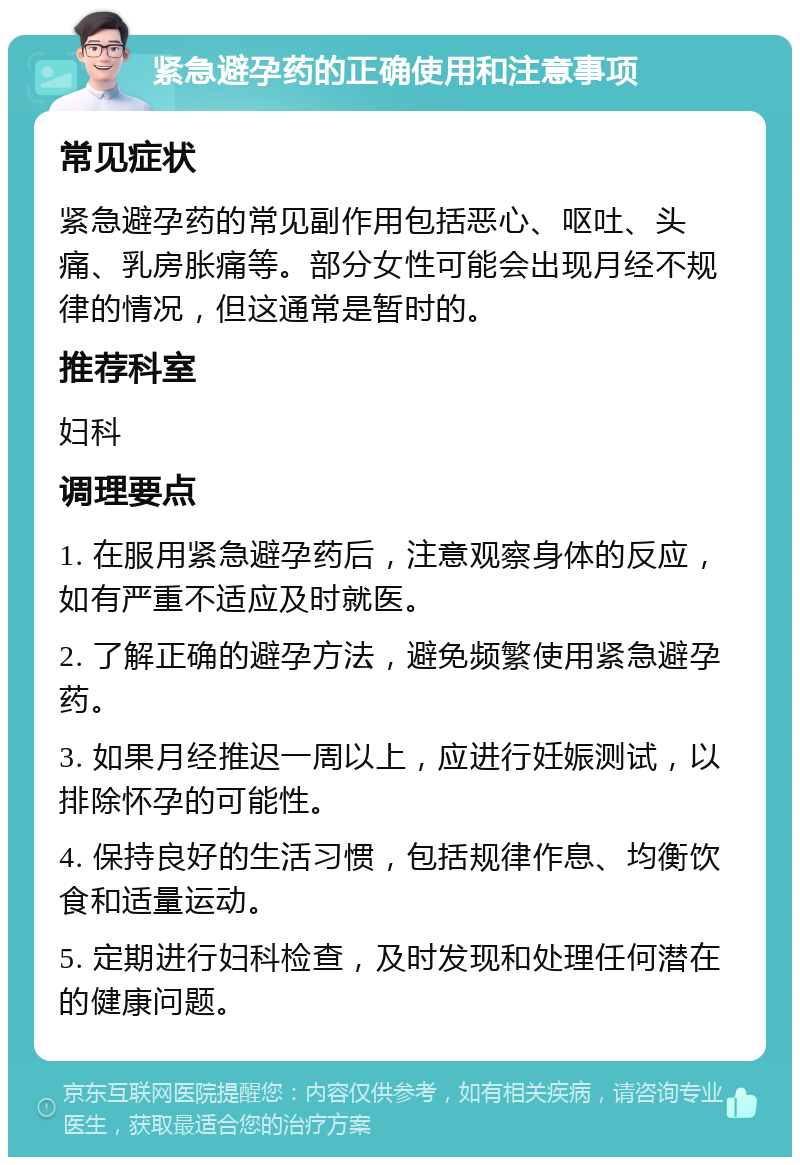 紧急避孕药的正确使用和注意事项 常见症状 紧急避孕药的常见副作用包括恶心、呕吐、头痛、乳房胀痛等。部分女性可能会出现月经不规律的情况，但这通常是暂时的。 推荐科室 妇科 调理要点 1. 在服用紧急避孕药后，注意观察身体的反应，如有严重不适应及时就医。 2. 了解正确的避孕方法，避免频繁使用紧急避孕药。 3. 如果月经推迟一周以上，应进行妊娠测试，以排除怀孕的可能性。 4. 保持良好的生活习惯，包括规律作息、均衡饮食和适量运动。 5. 定期进行妇科检查，及时发现和处理任何潜在的健康问题。