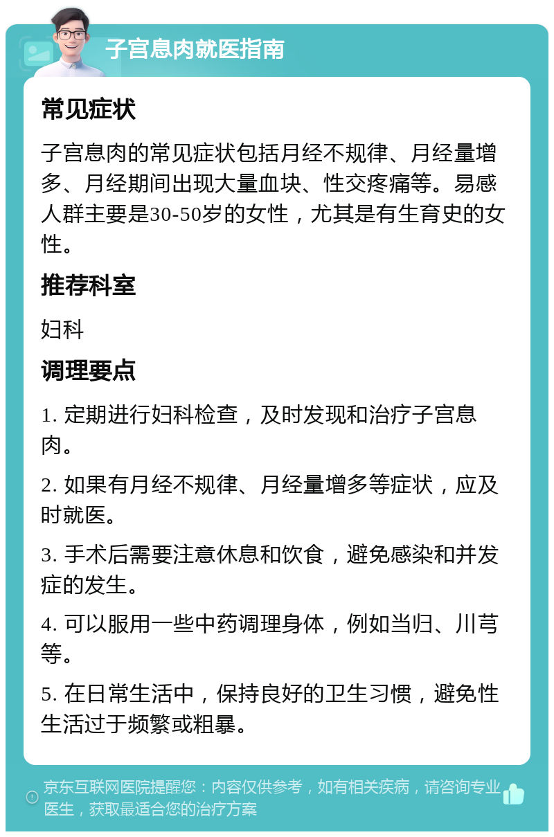 子宫息肉就医指南 常见症状 子宫息肉的常见症状包括月经不规律、月经量增多、月经期间出现大量血块、性交疼痛等。易感人群主要是30-50岁的女性，尤其是有生育史的女性。 推荐科室 妇科 调理要点 1. 定期进行妇科检查，及时发现和治疗子宫息肉。 2. 如果有月经不规律、月经量增多等症状，应及时就医。 3. 手术后需要注意休息和饮食，避免感染和并发症的发生。 4. 可以服用一些中药调理身体，例如当归、川芎等。 5. 在日常生活中，保持良好的卫生习惯，避免性生活过于频繁或粗暴。