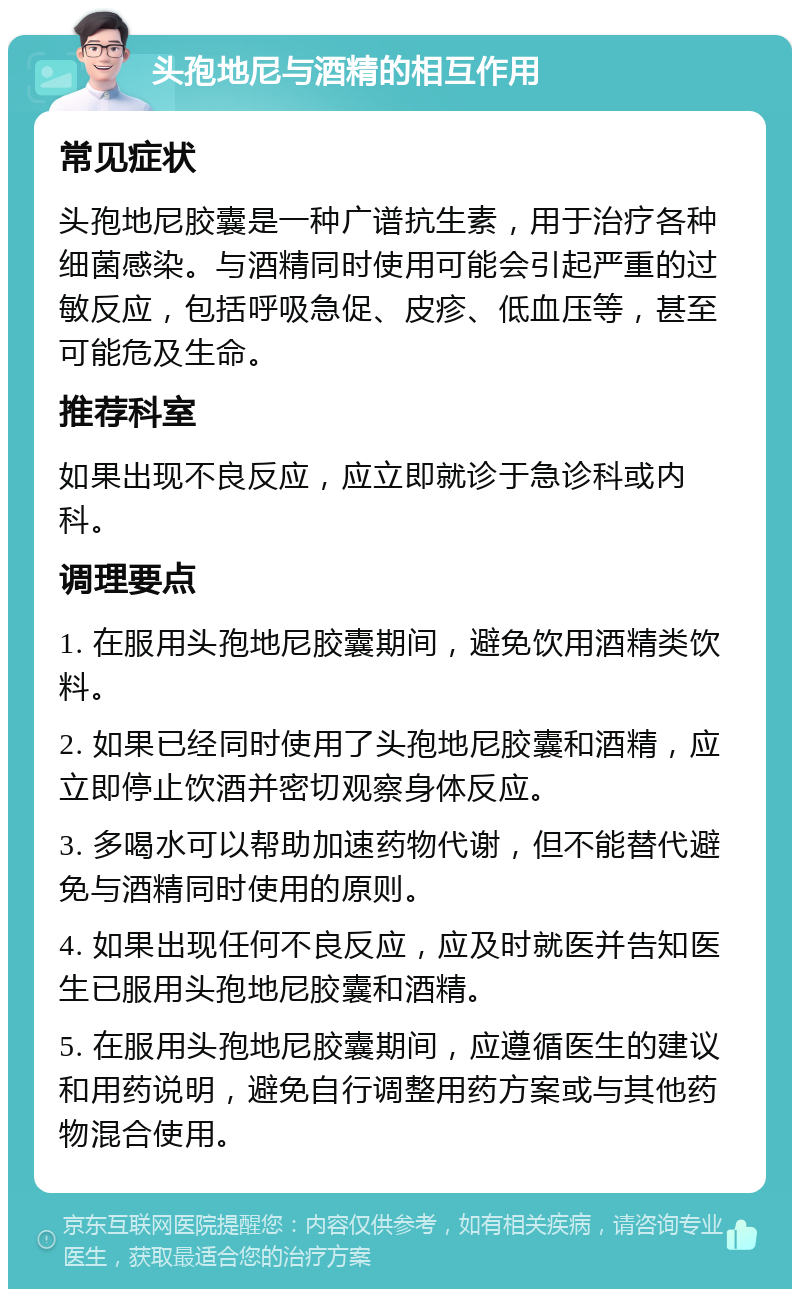 头孢地尼与酒精的相互作用 常见症状 头孢地尼胶囊是一种广谱抗生素，用于治疗各种细菌感染。与酒精同时使用可能会引起严重的过敏反应，包括呼吸急促、皮疹、低血压等，甚至可能危及生命。 推荐科室 如果出现不良反应，应立即就诊于急诊科或内科。 调理要点 1. 在服用头孢地尼胶囊期间，避免饮用酒精类饮料。 2. 如果已经同时使用了头孢地尼胶囊和酒精，应立即停止饮酒并密切观察身体反应。 3. 多喝水可以帮助加速药物代谢，但不能替代避免与酒精同时使用的原则。 4. 如果出现任何不良反应，应及时就医并告知医生已服用头孢地尼胶囊和酒精。 5. 在服用头孢地尼胶囊期间，应遵循医生的建议和用药说明，避免自行调整用药方案或与其他药物混合使用。