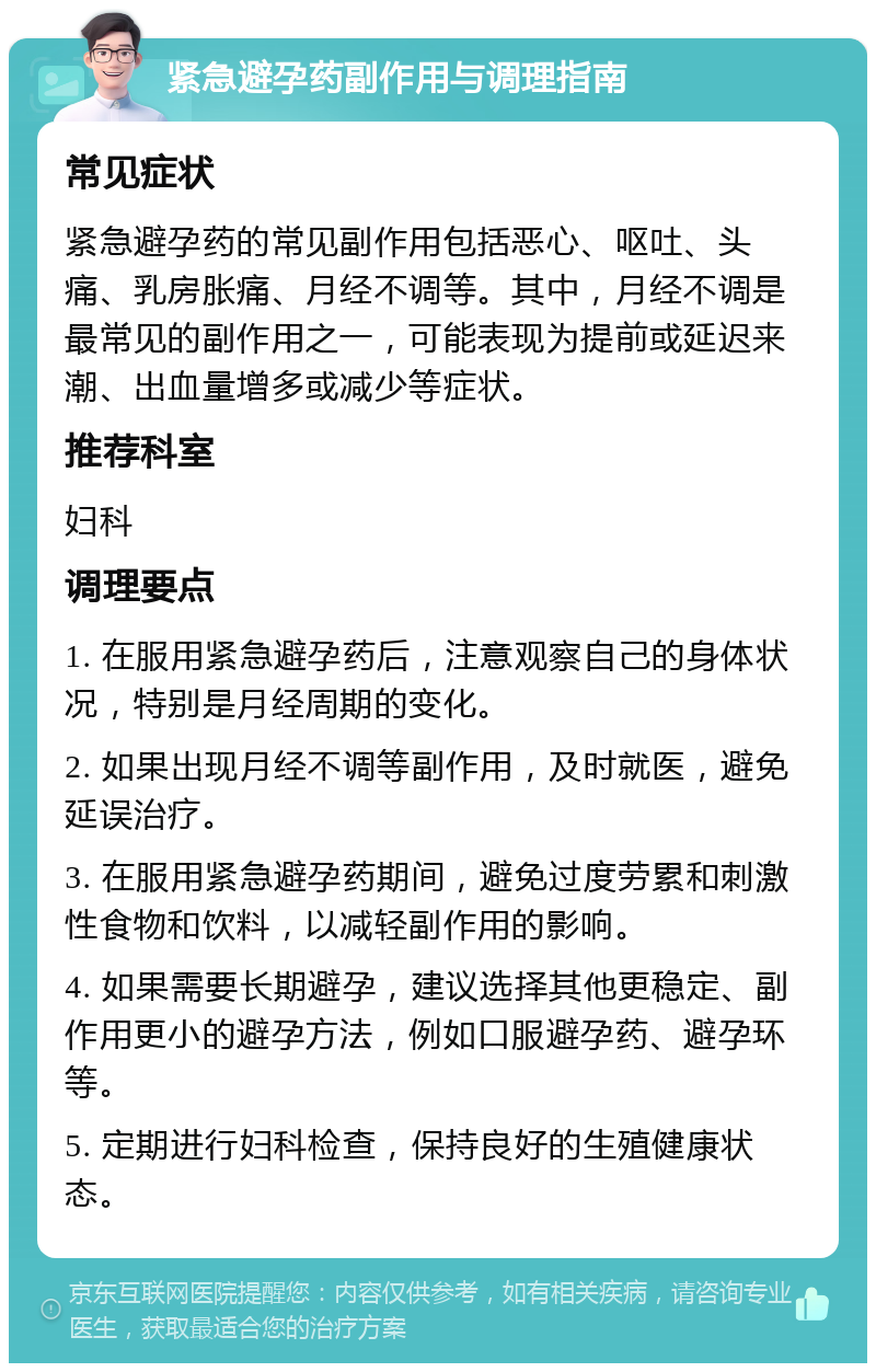 紧急避孕药副作用与调理指南 常见症状 紧急避孕药的常见副作用包括恶心、呕吐、头痛、乳房胀痛、月经不调等。其中，月经不调是最常见的副作用之一，可能表现为提前或延迟来潮、出血量增多或减少等症状。 推荐科室 妇科 调理要点 1. 在服用紧急避孕药后，注意观察自己的身体状况，特别是月经周期的变化。 2. 如果出现月经不调等副作用，及时就医，避免延误治疗。 3. 在服用紧急避孕药期间，避免过度劳累和刺激性食物和饮料，以减轻副作用的影响。 4. 如果需要长期避孕，建议选择其他更稳定、副作用更小的避孕方法，例如口服避孕药、避孕环等。 5. 定期进行妇科检查，保持良好的生殖健康状态。