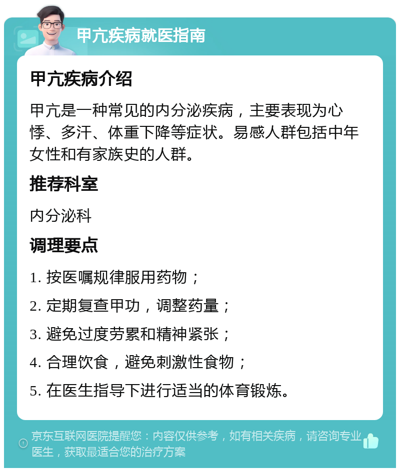 甲亢疾病就医指南 甲亢疾病介绍 甲亢是一种常见的内分泌疾病，主要表现为心悸、多汗、体重下降等症状。易感人群包括中年女性和有家族史的人群。 推荐科室 内分泌科 调理要点 1. 按医嘱规律服用药物； 2. 定期复查甲功，调整药量； 3. 避免过度劳累和精神紧张； 4. 合理饮食，避免刺激性食物； 5. 在医生指导下进行适当的体育锻炼。