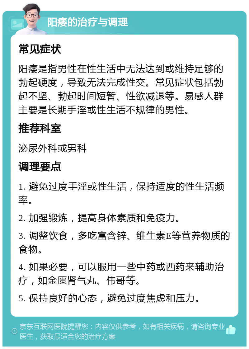 阳痿的治疗与调理 常见症状 阳痿是指男性在性生活中无法达到或维持足够的勃起硬度，导致无法完成性交。常见症状包括勃起不坚、勃起时间短暂、性欲减退等。易感人群主要是长期手淫或性生活不规律的男性。 推荐科室 泌尿外科或男科 调理要点 1. 避免过度手淫或性生活，保持适度的性生活频率。 2. 加强锻炼，提高身体素质和免疫力。 3. 调整饮食，多吃富含锌、维生素E等营养物质的食物。 4. 如果必要，可以服用一些中药或西药来辅助治疗，如金匮肾气丸、伟哥等。 5. 保持良好的心态，避免过度焦虑和压力。