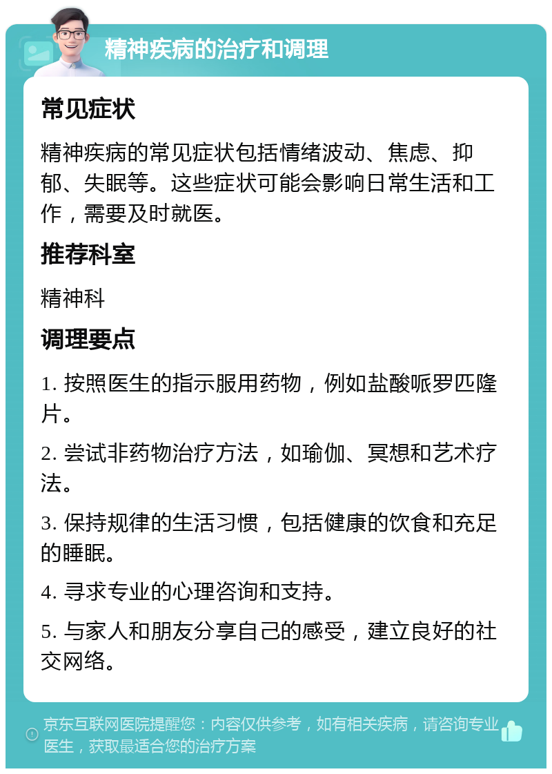 精神疾病的治疗和调理 常见症状 精神疾病的常见症状包括情绪波动、焦虑、抑郁、失眠等。这些症状可能会影响日常生活和工作，需要及时就医。 推荐科室 精神科 调理要点 1. 按照医生的指示服用药物，例如盐酸哌罗匹隆片。 2. 尝试非药物治疗方法，如瑜伽、冥想和艺术疗法。 3. 保持规律的生活习惯，包括健康的饮食和充足的睡眠。 4. 寻求专业的心理咨询和支持。 5. 与家人和朋友分享自己的感受，建立良好的社交网络。