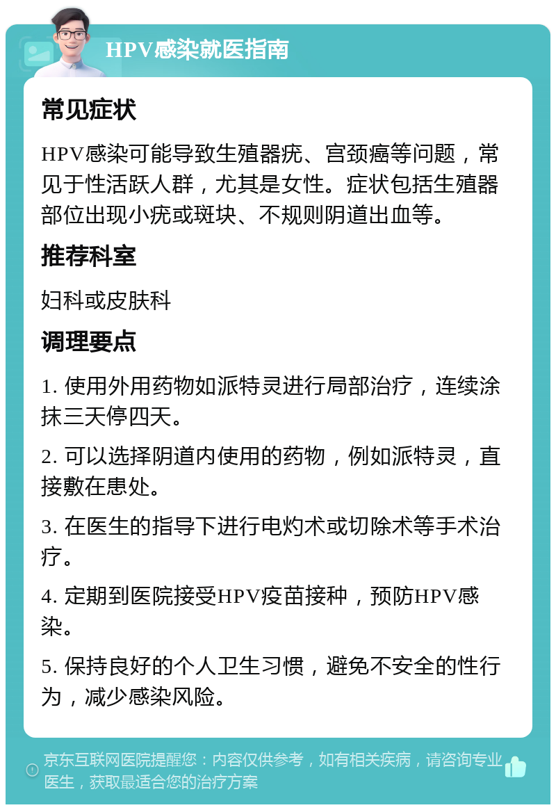 HPV感染就医指南 常见症状 HPV感染可能导致生殖器疣、宫颈癌等问题，常见于性活跃人群，尤其是女性。症状包括生殖器部位出现小疣或斑块、不规则阴道出血等。 推荐科室 妇科或皮肤科 调理要点 1. 使用外用药物如派特灵进行局部治疗，连续涂抹三天停四天。 2. 可以选择阴道内使用的药物，例如派特灵，直接敷在患处。 3. 在医生的指导下进行电灼术或切除术等手术治疗。 4. 定期到医院接受HPV疫苗接种，预防HPV感染。 5. 保持良好的个人卫生习惯，避免不安全的性行为，减少感染风险。