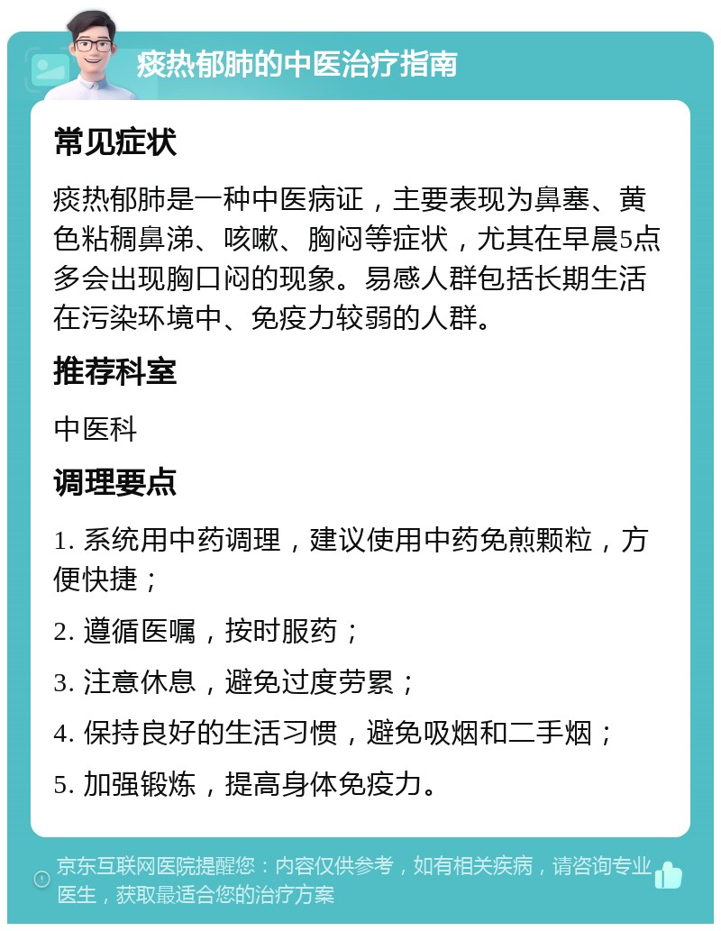 痰热郁肺的中医治疗指南 常见症状 痰热郁肺是一种中医病证，主要表现为鼻塞、黄色粘稠鼻涕、咳嗽、胸闷等症状，尤其在早晨5点多会出现胸口闷的现象。易感人群包括长期生活在污染环境中、免疫力较弱的人群。 推荐科室 中医科 调理要点 1. 系统用中药调理，建议使用中药免煎颗粒，方便快捷； 2. 遵循医嘱，按时服药； 3. 注意休息，避免过度劳累； 4. 保持良好的生活习惯，避免吸烟和二手烟； 5. 加强锻炼，提高身体免疫力。