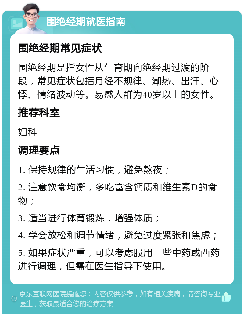 围绝经期就医指南 围绝经期常见症状 围绝经期是指女性从生育期向绝经期过渡的阶段，常见症状包括月经不规律、潮热、出汗、心悸、情绪波动等。易感人群为40岁以上的女性。 推荐科室 妇科 调理要点 1. 保持规律的生活习惯，避免熬夜； 2. 注意饮食均衡，多吃富含钙质和维生素D的食物； 3. 适当进行体育锻炼，增强体质； 4. 学会放松和调节情绪，避免过度紧张和焦虑； 5. 如果症状严重，可以考虑服用一些中药或西药进行调理，但需在医生指导下使用。