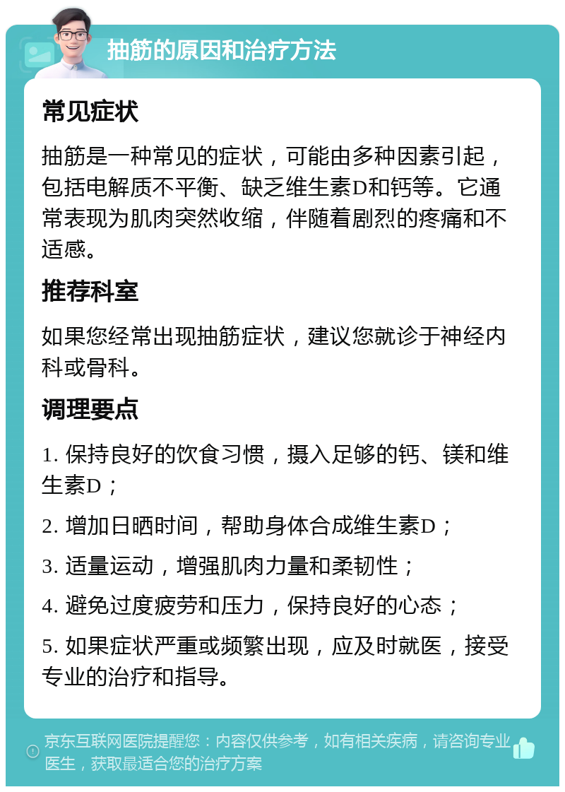 抽筋的原因和治疗方法 常见症状 抽筋是一种常见的症状，可能由多种因素引起，包括电解质不平衡、缺乏维生素D和钙等。它通常表现为肌肉突然收缩，伴随着剧烈的疼痛和不适感。 推荐科室 如果您经常出现抽筋症状，建议您就诊于神经内科或骨科。 调理要点 1. 保持良好的饮食习惯，摄入足够的钙、镁和维生素D； 2. 增加日晒时间，帮助身体合成维生素D； 3. 适量运动，增强肌肉力量和柔韧性； 4. 避免过度疲劳和压力，保持良好的心态； 5. 如果症状严重或频繁出现，应及时就医，接受专业的治疗和指导。