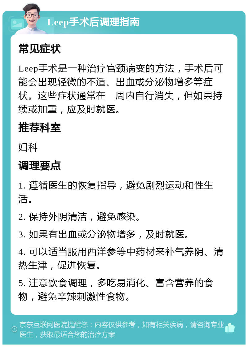 Leep手术后调理指南 常见症状 Leep手术是一种治疗宫颈病变的方法，手术后可能会出现轻微的不适、出血或分泌物增多等症状。这些症状通常在一周内自行消失，但如果持续或加重，应及时就医。 推荐科室 妇科 调理要点 1. 遵循医生的恢复指导，避免剧烈运动和性生活。 2. 保持外阴清洁，避免感染。 3. 如果有出血或分泌物增多，及时就医。 4. 可以适当服用西洋参等中药材来补气养阴、清热生津，促进恢复。 5. 注意饮食调理，多吃易消化、富含营养的食物，避免辛辣刺激性食物。