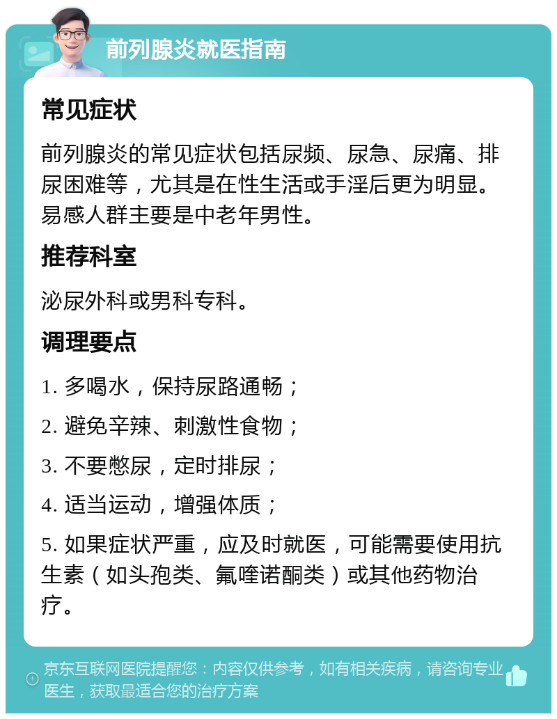 前列腺炎就医指南 常见症状 前列腺炎的常见症状包括尿频、尿急、尿痛、排尿困难等，尤其是在性生活或手淫后更为明显。易感人群主要是中老年男性。 推荐科室 泌尿外科或男科专科。 调理要点 1. 多喝水，保持尿路通畅； 2. 避免辛辣、刺激性食物； 3. 不要憋尿，定时排尿； 4. 适当运动，增强体质； 5. 如果症状严重，应及时就医，可能需要使用抗生素（如头孢类、氟喹诺酮类）或其他药物治疗。