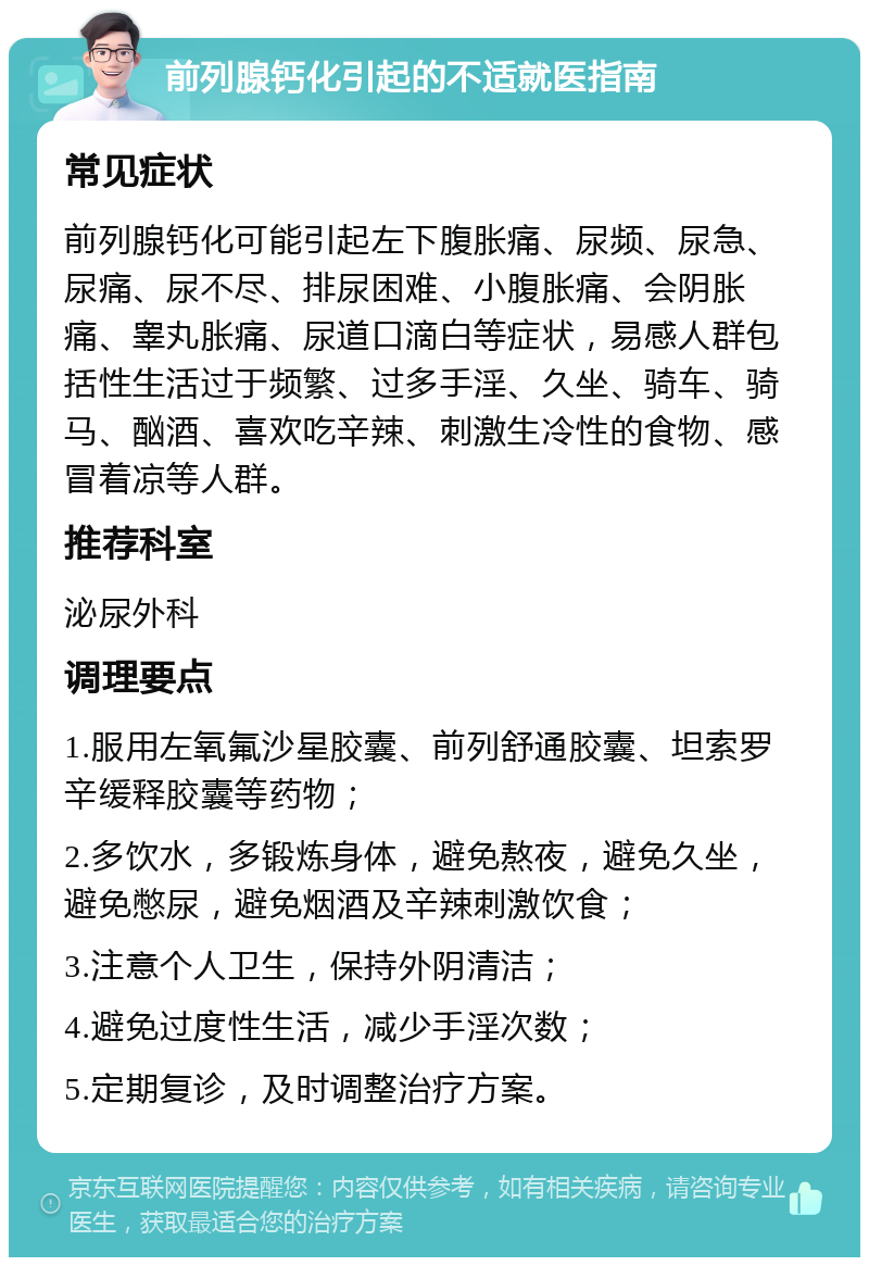 前列腺钙化引起的不适就医指南 常见症状 前列腺钙化可能引起左下腹胀痛、尿频、尿急、尿痛、尿不尽、排尿困难、小腹胀痛、会阴胀痛、睾丸胀痛、尿道口滴白等症状，易感人群包括性生活过于频繁、过多手淫、久坐、骑车、骑马、酗酒、喜欢吃辛辣、刺激生冷性的食物、感冒着凉等人群。 推荐科室 泌尿外科 调理要点 1.服用左氧氟沙星胶囊、前列舒通胶囊、坦索罗辛缓释胶囊等药物； 2.多饮水，多锻炼身体，避免熬夜，避免久坐，避免憋尿，避免烟酒及辛辣刺激饮食； 3.注意个人卫生，保持外阴清洁； 4.避免过度性生活，减少手淫次数； 5.定期复诊，及时调整治疗方案。