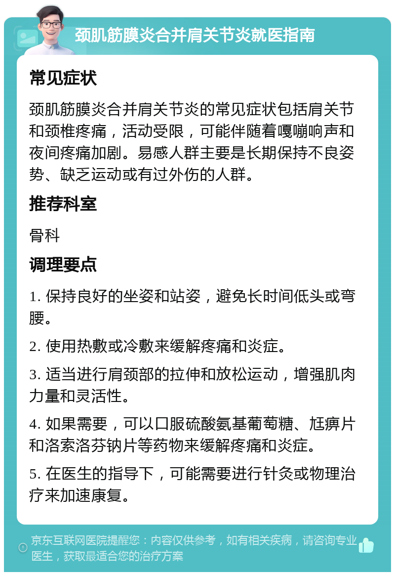 颈肌筋膜炎合并肩关节炎就医指南 常见症状 颈肌筋膜炎合并肩关节炎的常见症状包括肩关节和颈椎疼痛，活动受限，可能伴随着嘎嘣响声和夜间疼痛加剧。易感人群主要是长期保持不良姿势、缺乏运动或有过外伤的人群。 推荐科室 骨科 调理要点 1. 保持良好的坐姿和站姿，避免长时间低头或弯腰。 2. 使用热敷或冷敷来缓解疼痛和炎症。 3. 适当进行肩颈部的拉伸和放松运动，增强肌肉力量和灵活性。 4. 如果需要，可以口服硫酸氨基葡萄糖、尪痹片和洛索洛芬钠片等药物来缓解疼痛和炎症。 5. 在医生的指导下，可能需要进行针灸或物理治疗来加速康复。