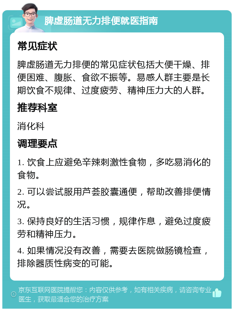 脾虚肠道无力排便就医指南 常见症状 脾虚肠道无力排便的常见症状包括大便干燥、排便困难、腹胀、食欲不振等。易感人群主要是长期饮食不规律、过度疲劳、精神压力大的人群。 推荐科室 消化科 调理要点 1. 饮食上应避免辛辣刺激性食物，多吃易消化的食物。 2. 可以尝试服用芦荟胶囊通便，帮助改善排便情况。 3. 保持良好的生活习惯，规律作息，避免过度疲劳和精神压力。 4. 如果情况没有改善，需要去医院做肠镜检查，排除器质性病变的可能。